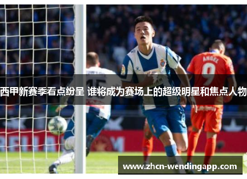 西甲新赛季看点纷呈 谁将成为赛场上的超级明星和焦点人物