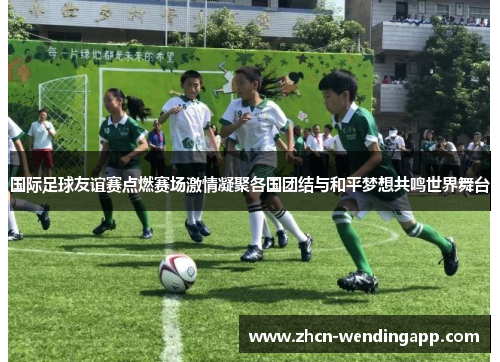 国际足球友谊赛点燃赛场激情凝聚各国团结与和平梦想共鸣世界舞台