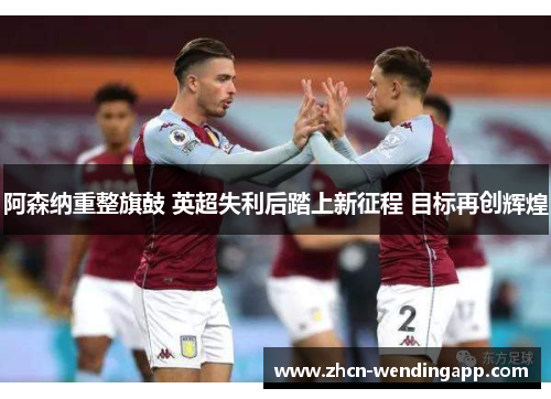 阿森纳重整旗鼓 英超失利后踏上新征程 目标再创辉煌