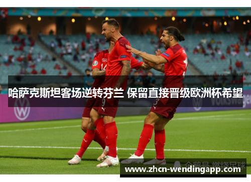 哈萨克斯坦客场逆转芬兰 保留直接晋级欧洲杯希望 哈萨克斯坦客场逆转芬兰 保留直接晋级欧洲杯希望