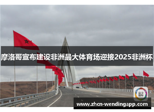 摩洛哥宣布建设非洲最大体育场迎接2025非洲杯 摩洛哥宣布建设非洲最大体育场迎接2025非洲杯