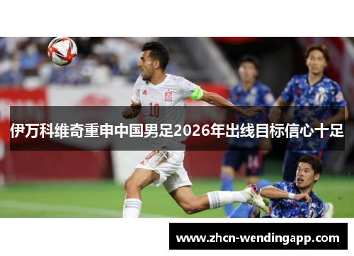 伊万科维奇重申中国男足2026年出线目标信心十足 伊万科维奇重申中国男足2026年出线目标信心十足