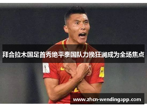 拜合拉木国足首秀绝平泰国队力挽狂澜成为全场焦点