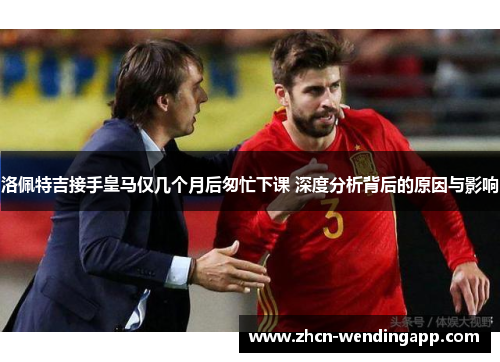 洛佩特吉接手皇马仅几个月后匆忙下课 深度分析背后的原因与影响
