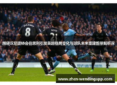 围绕汉尼拔转会伯恩利引发英超格局变化与球队未来重建前景解析深 围绕汉尼拔转会伯恩利引发英超格局变化与球队未来重建前景解析深